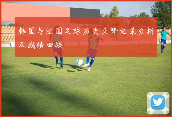韩国与法国足球历史交锋记录分析及战绩回顾