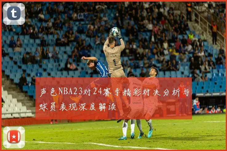 声色NBA23对24赛季精彩对决分析与球员表现深度解读