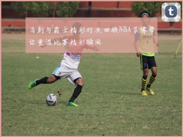 马刺与爵士精彩对决回顾NBA录像带你重温比赛精彩瞬间