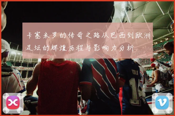 卡塞米罗的传奇之路从巴西到欧洲足坛的辉煌历程与影响力分析