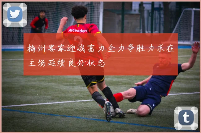 梅州客家迎战富力全力争胜力求在主场延续良好状态