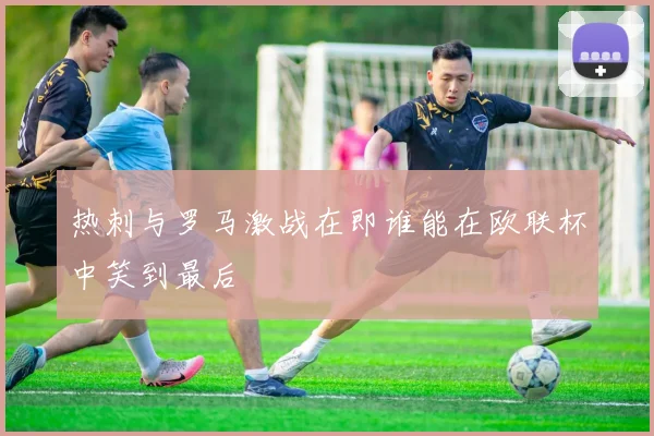 热刺与罗马激战在即谁能在欧联杯中笑到最后
