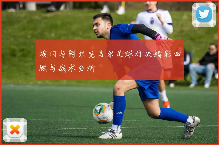 埃门与阿尔克马尔足球对决精彩回顾与战术分析