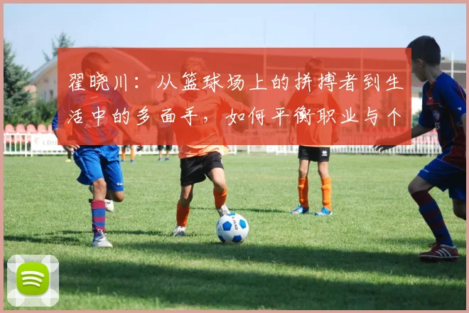 翟晓川：从篮球场上的拼搏者到生活中的多面手，如何平衡职业与个人成长