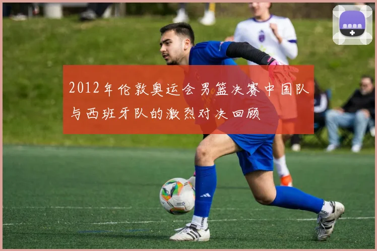 2012年伦敦奥运会男篮决赛中国队与西班牙队的激烈对决回顾