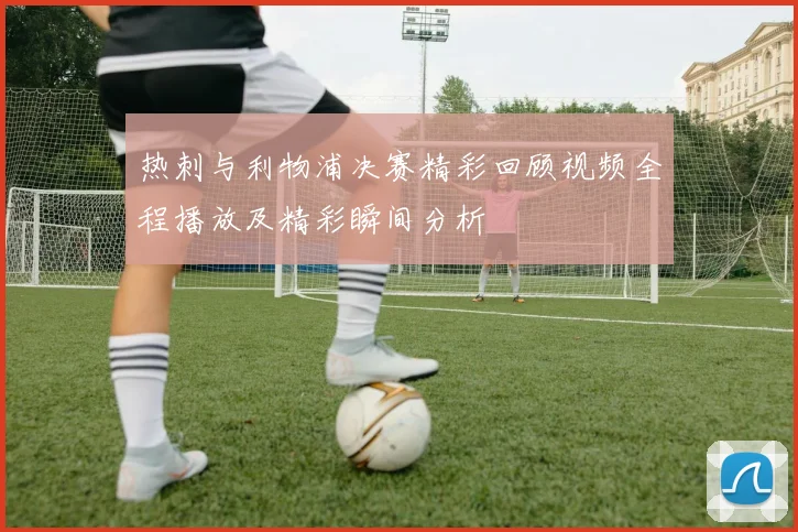 热刺与利物浦决赛精彩回顾视频全程播放及精彩瞬间分析