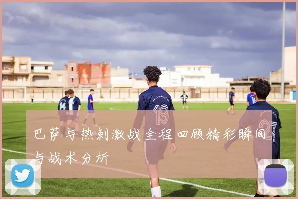 巴萨与热刺激战全程回顾精彩瞬间与战术分析