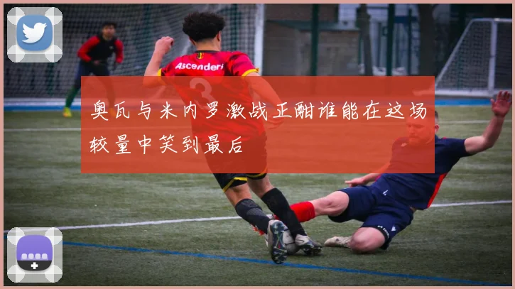 奥瓦与米内罗激战正酣谁能在这场较量中笑到最后