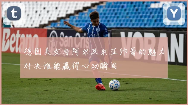 德国美女与阿尔及利亚帅哥的魅力对决谁能赢得心动瞬间