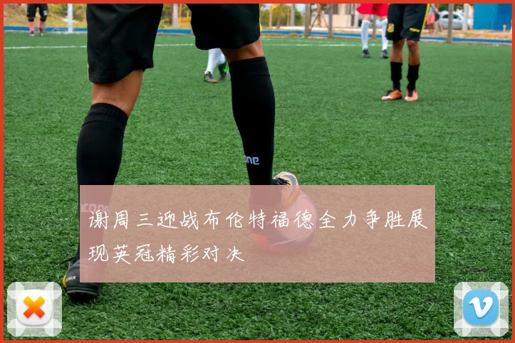 谢周三迎战布伦特福德全力争胜展现英冠精彩对决