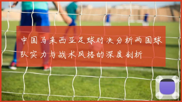 中国马来西亚足球对决分析两国球队实力与战术风格的深度剖析