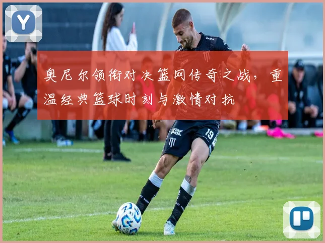 奥尼尔领衔对决篮网传奇之战，重温经典篮球时刻与激情对抗