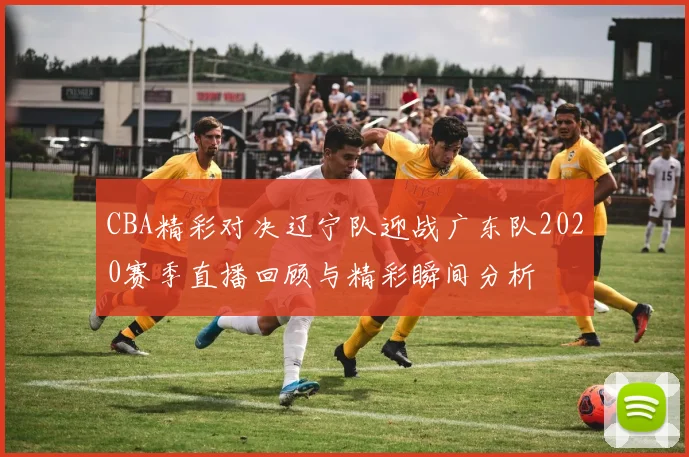 CBA精彩对决辽宁队迎战广东队2020赛季直播回顾与精彩瞬间分析