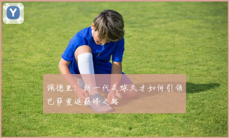 佩德里：新一代足球天才如何引领巴萨重返巅峰之路