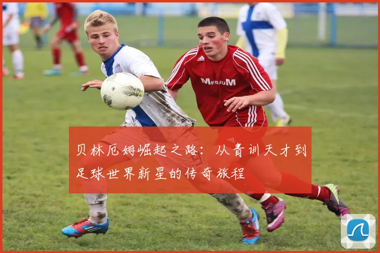 贝林厄姆崛起之路：从青训天才到足球世界新星的传奇旅程