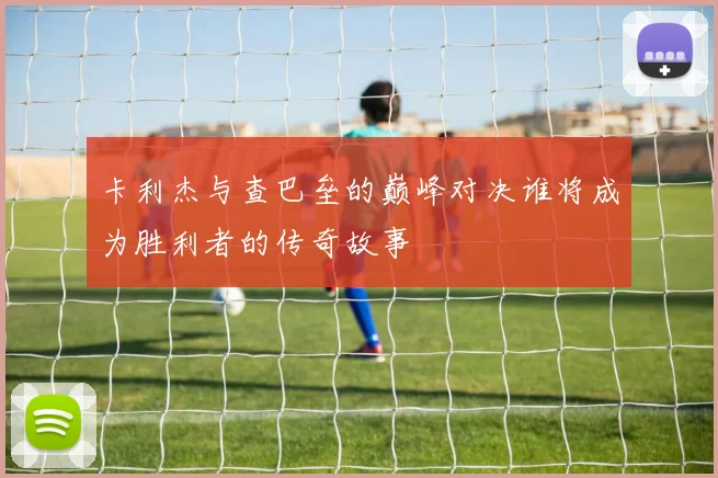 卡利杰与查巴垒的巅峰对决谁将成为胜利者的传奇故事