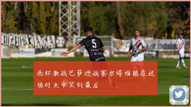 西杯激战巴萨迎战塞尔塔谁能在这场对决中笑到最后