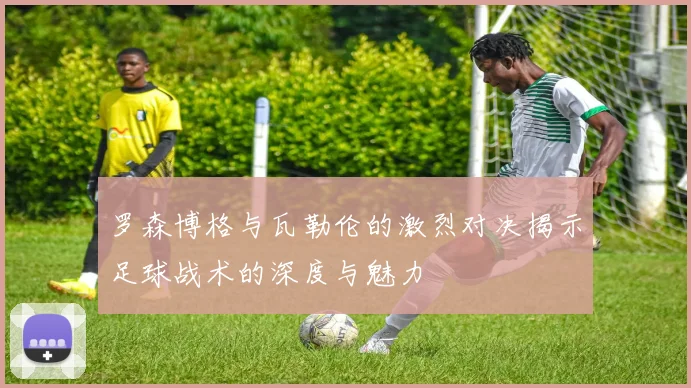 罗森博格与瓦勒伦的激烈对决揭示足球战术的深度与魅力