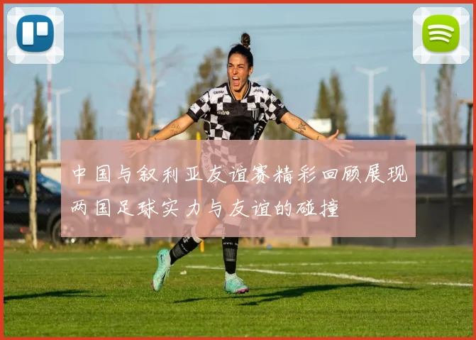 中国与叙利亚友谊赛精彩回顾展现两国足球实力与友谊的碰撞