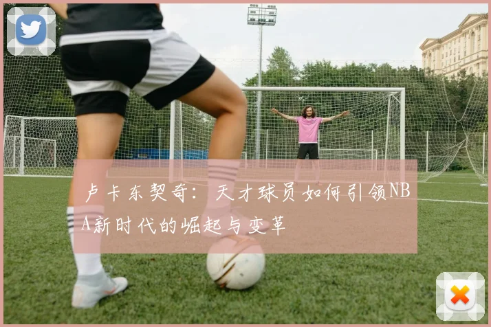 卢卡东契奇：天才球员如何引领NBA新时代的崛起与变革