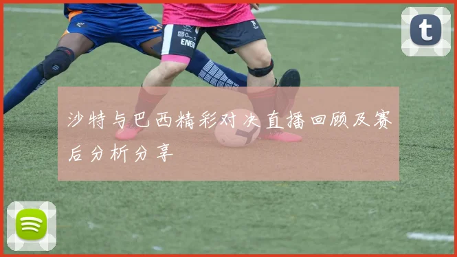 沙特与巴西精彩对决直播回顾及赛后分析分享