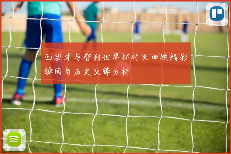 西班牙与智利世界杯对决回顾精彩瞬间与历史交锋分析