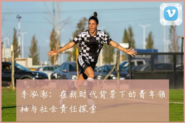 李泓澎：在新时代背景下的青年领袖与社会责任探索