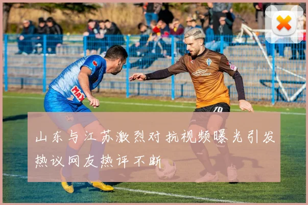 山东与江苏激烈对抗视频曝光引发热议网友热评不断