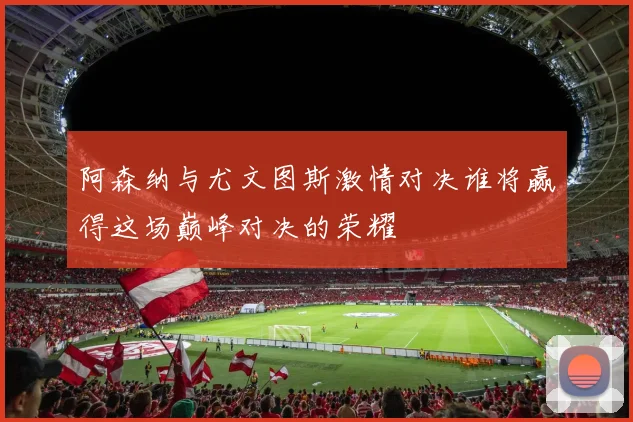 阿森纳与尤文图斯激情对决谁将赢得这场巅峰对决的荣耀