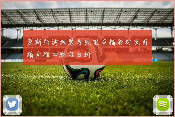 莫斯科迪纳摩与红宝石精彩对决直播全程回顾与分析