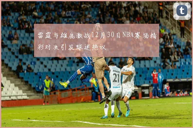 雷霆与雄鹿激战12月30日NBA赛场精彩对决引发球迷热议
