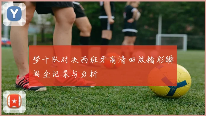 梦十队对决西班牙高清回放精彩瞬间全记录与分析