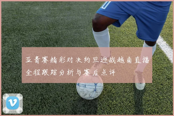 亚青赛精彩对决约旦迎战越南直播全程跟踪分析与赛后点评