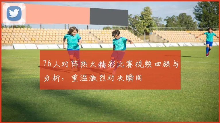 76人对阵热火精彩比赛视频回顾与分析，重温激烈对决瞬间