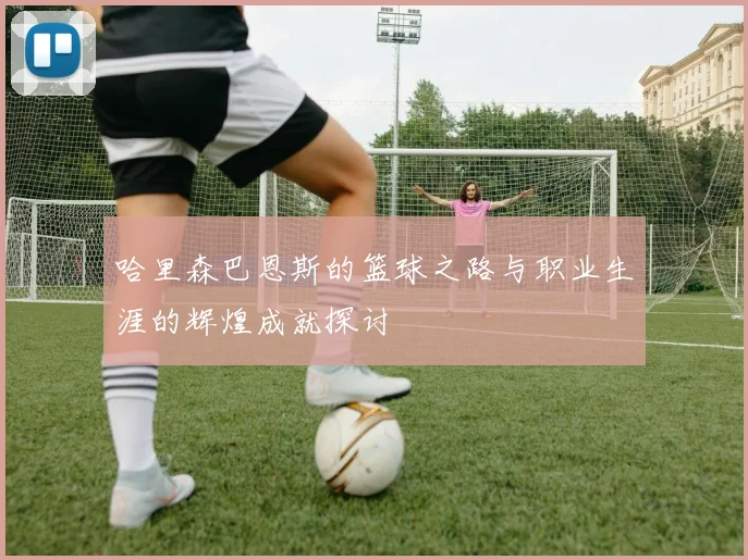哈里森巴恩斯的篮球之路与职业生涯的辉煌成就探讨