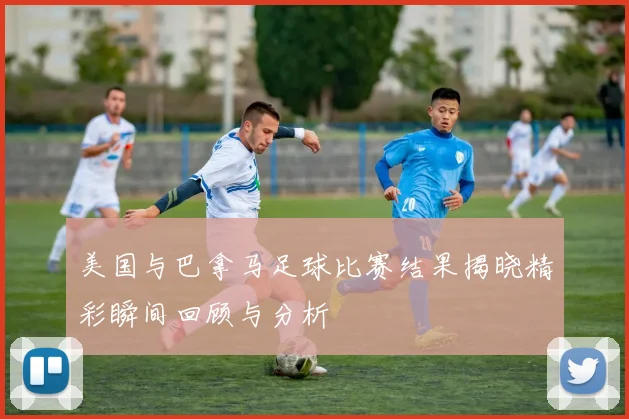 美国与巴拿马足球比赛结果揭晓精彩瞬间回顾与分析