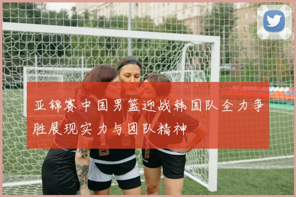 亚锦赛中国男篮迎战韩国队全力争胜展现实力与团队精神