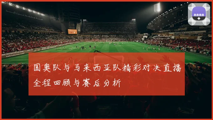 国奥队与马来西亚队精彩对决直播全程回顾与赛后分析