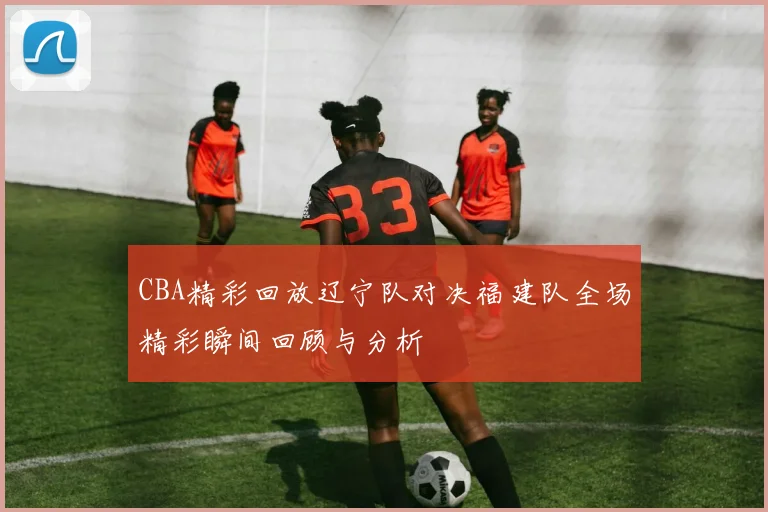 CBA精彩回放辽宁队对决福建队全场精彩瞬间回顾与分析