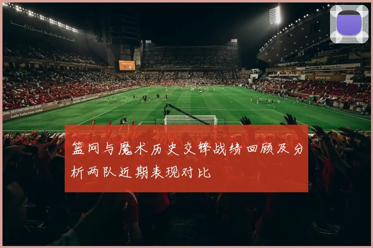 篮网与魔术历史交锋战绩回顾及分析两队近期表现对比