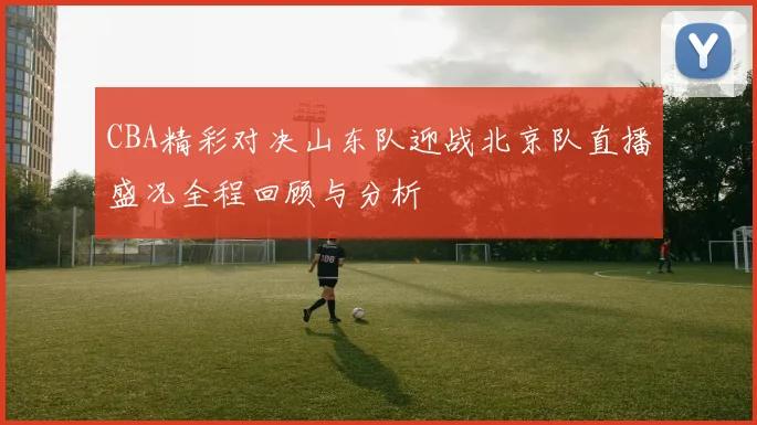 CBA精彩对决山东队迎战北京队直播盛况全程回顾与分析