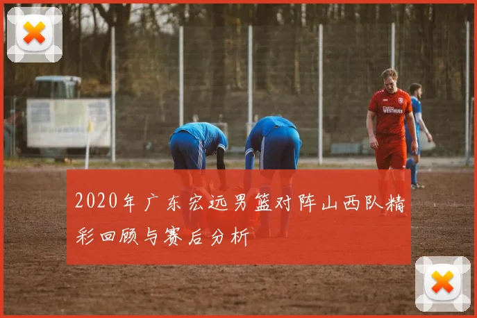 2020年广东宏远男篮对阵山西队精彩回顾与赛后分析