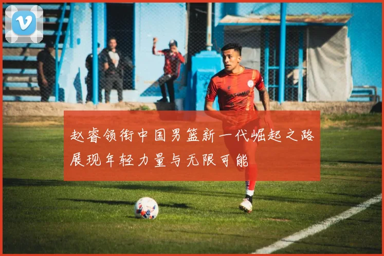 赵睿领衔中国男篮新一代崛起之路展现年轻力量与无限可能