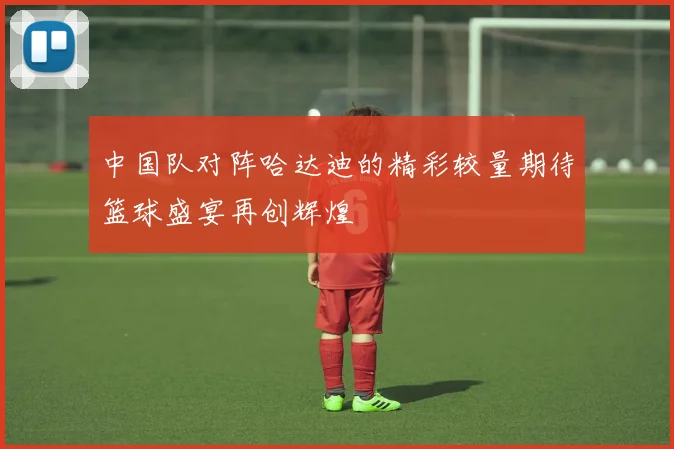 中国队对阵哈达迪的精彩较量期待篮球盛宴再创辉煌